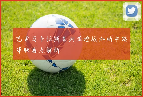 巴拿马卡拉斯基利亚迎战加纳中路串联看点解析