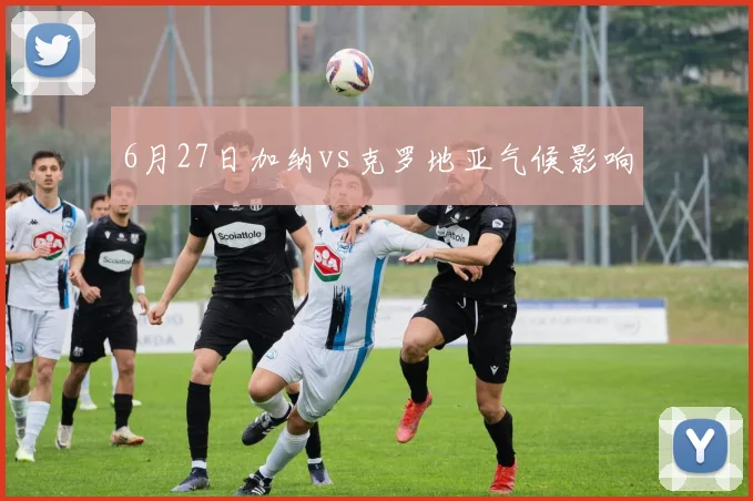 6月27日加纳vs克罗地亚气候影响