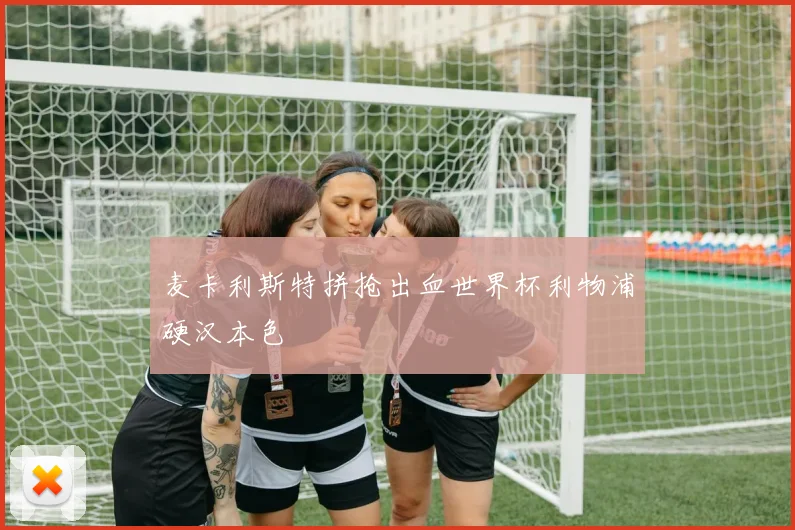 麦卡利斯特拼抢出血世界杯利物浦硬汉本色