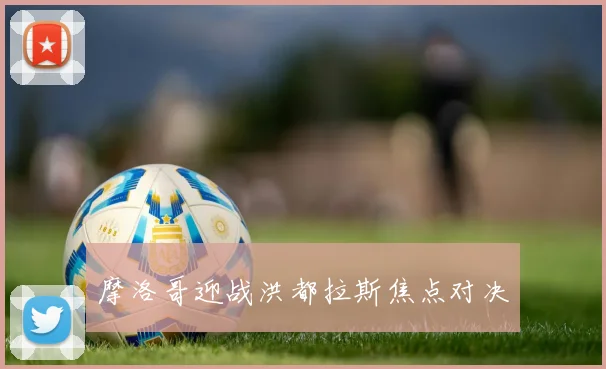 摩洛哥迎战洪都拉斯焦点对决