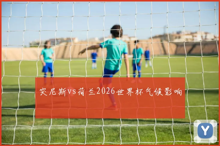 突尼斯vs荷兰2026世界杯气候影响