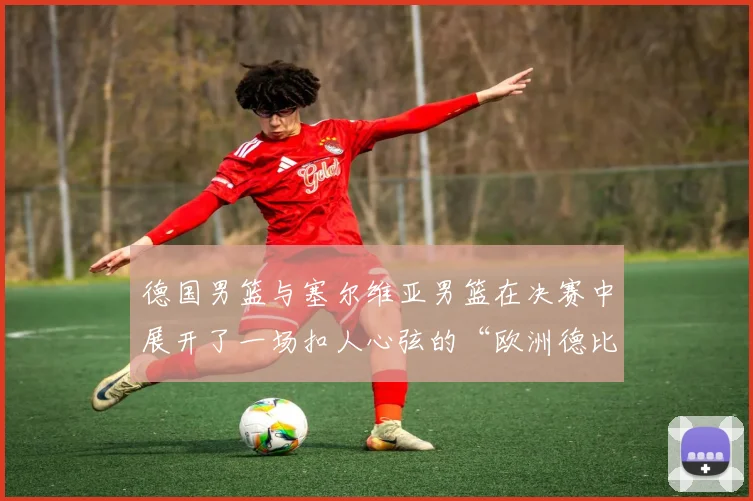 德国男篮与塞尔维亚男篮在决赛中展开了一场扣人心弦的“欧洲德比”