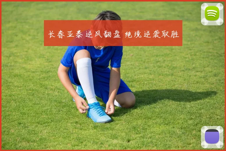 长春亚泰逆风翻盘 绝境逆袭取胜