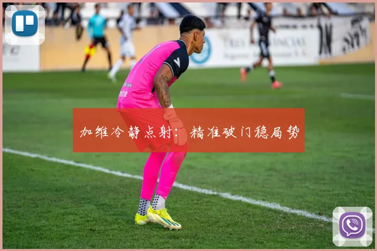 加维冷静点射：精准破门稳局势