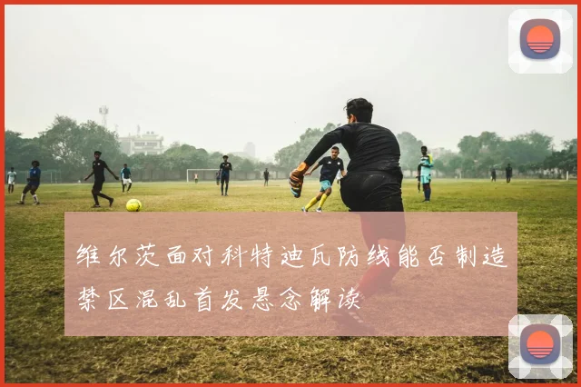 维尔茨面对科特迪瓦防线能否制造禁区混乱首发悬念解读