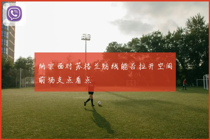 纳宗面对苏格兰防线能否拉开空间前场支点看点