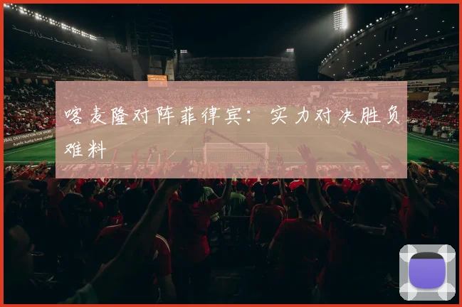 喀麦隆对阵菲律宾：实力对决胜负难料