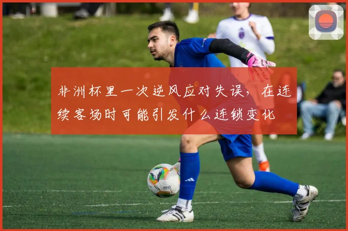 非洲杯里一次逆风应对失误，在连续客场时可能引发什么连锁变化