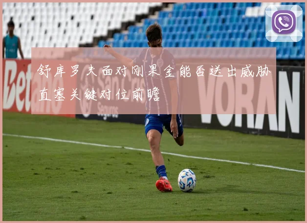 舒库罗夫面对刚果金能否送出威胁直塞关键对位前瞻