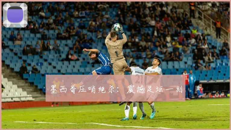 墨西哥压哨绝杀：震撼足坛一刻