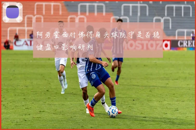 阿劳霍面对佛得角头球防守是否稳健盘口影响研判