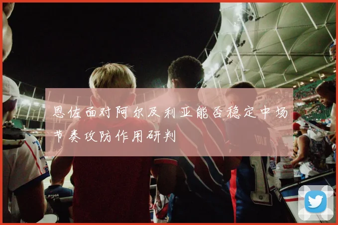 恩佐面对阿尔及利亚能否稳定中场节奏攻防作用研判