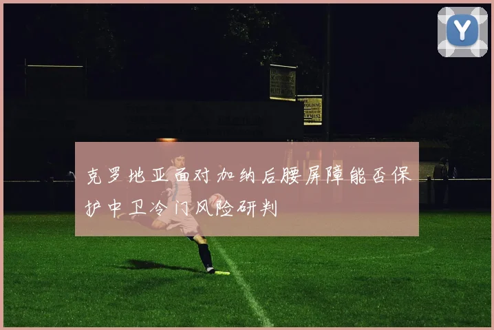 克罗地亚面对加纳后腰屏障能否保护中卫冷门风险研判