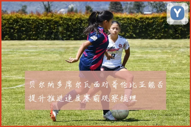 贝尔纳多席尔瓦面对哥伦比亚能否提升推进速度赛前观察梳理