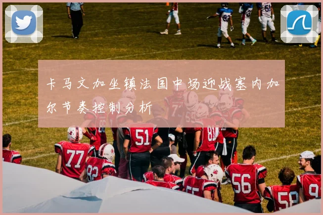 卡马文加坐镇法国中场迎战塞内加尔节奏控制分析