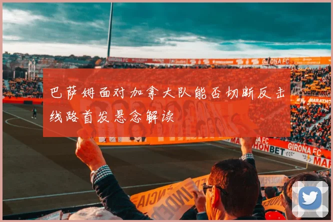 巴萨姆面对加拿大队能否切断反击线路首发悬念解读