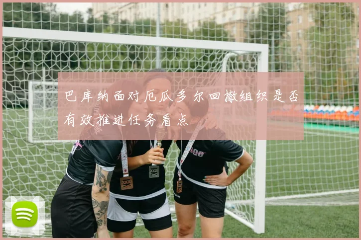 巴库纳面对厄瓜多尔回撤组织是否有效推进任务看点
