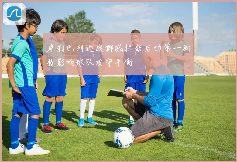 库利巴利迎战挪威拦截后的第一脚将影响球队攻守平衡