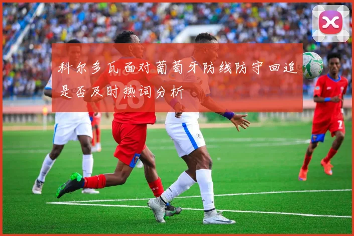 科尔多瓦面对葡萄牙防线防守回追是否及时热词分析