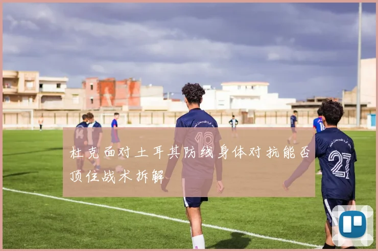 杜克面对土耳其防线身体对抗能否顶住战术拆解