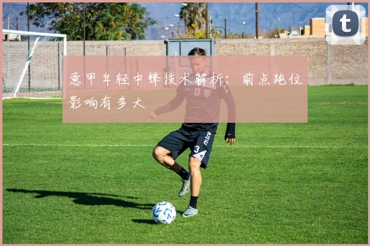 意甲年轻中锋技术解析：前点跑位影响有多大