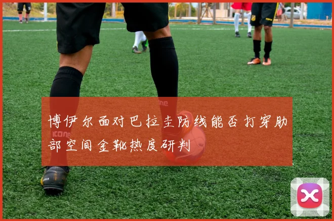 博伊尔面对巴拉圭防线能否打穿肋部空间金靴热度研判