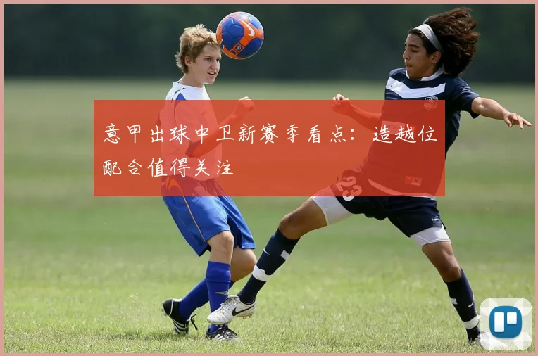 意甲出球中卫新赛季看点：造越位配合值得关注
