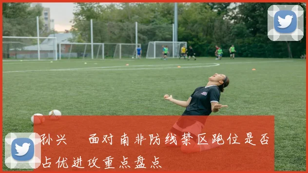 孙兴慜面对南非防线禁区跑位是否占优进攻重点盘点