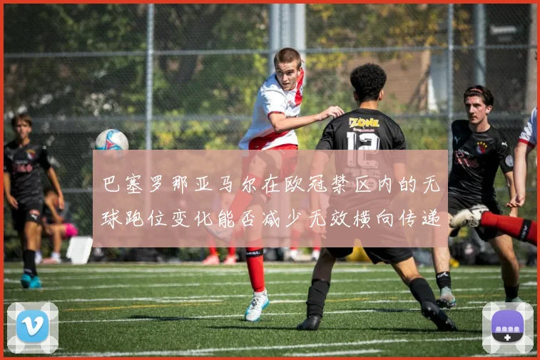 巴塞罗那亚马尔在欧冠禁区内的无球跑位变化能否减少无效横向传递