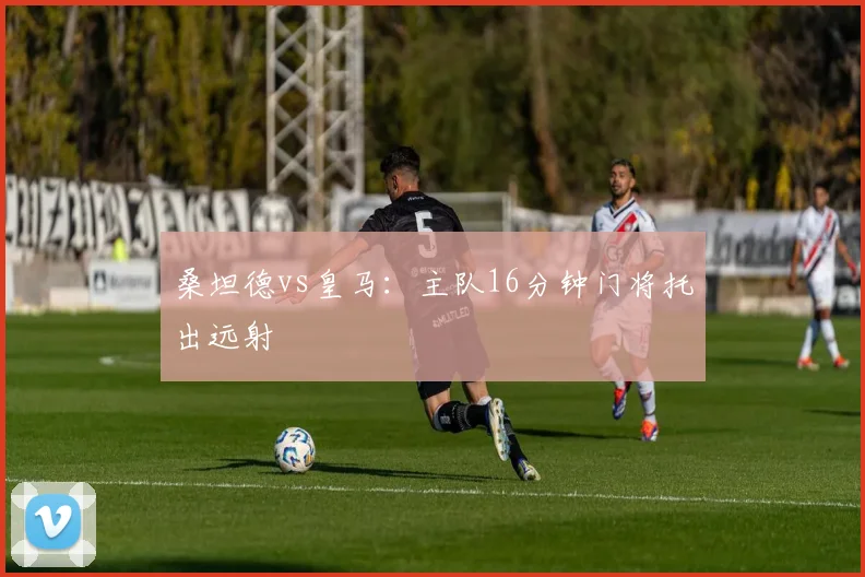 桑坦德vs皇马：主队16分钟门将托出远射