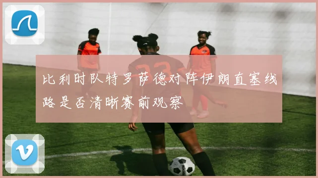 比利时队特罗萨德对阵伊朗直塞线路是否清晰赛前观察