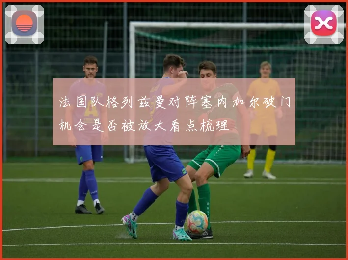 法国队格列兹曼对阵塞内加尔破门机会是否被放大看点梳理