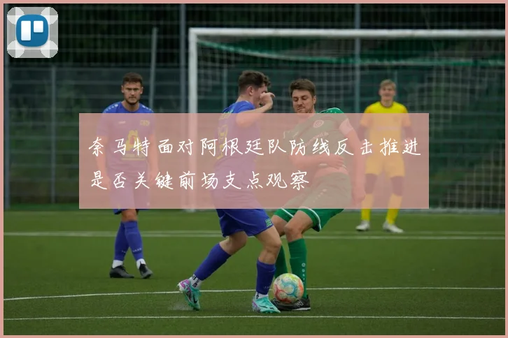 奈马特面对阿根廷队防线反击推进是否关键前场支点观察