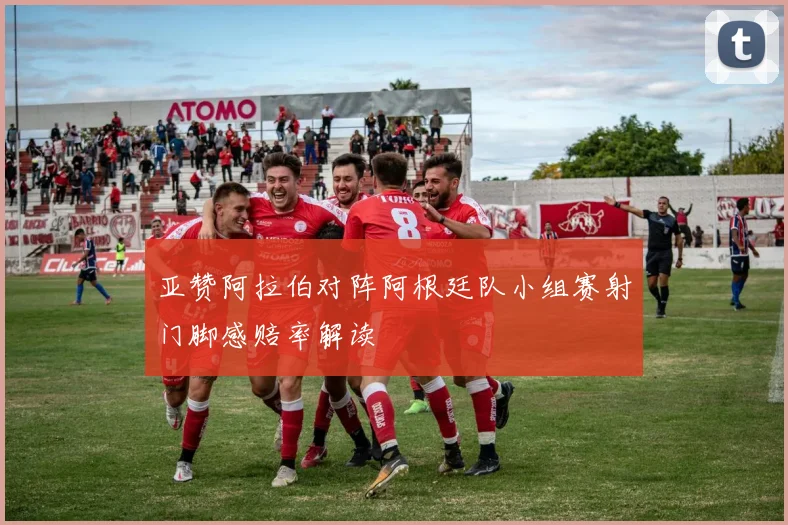 亚赞阿拉伯对阵阿根廷队小组赛射门脚感赔率解读