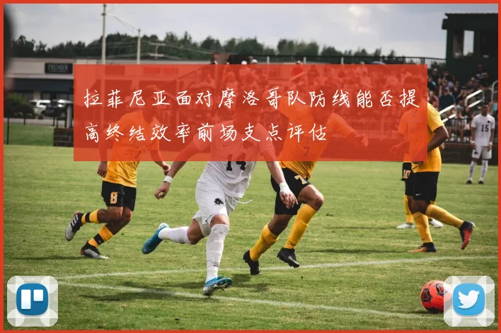 拉菲尼亚面对摩洛哥队防线能否提高终结效率前场支点评估