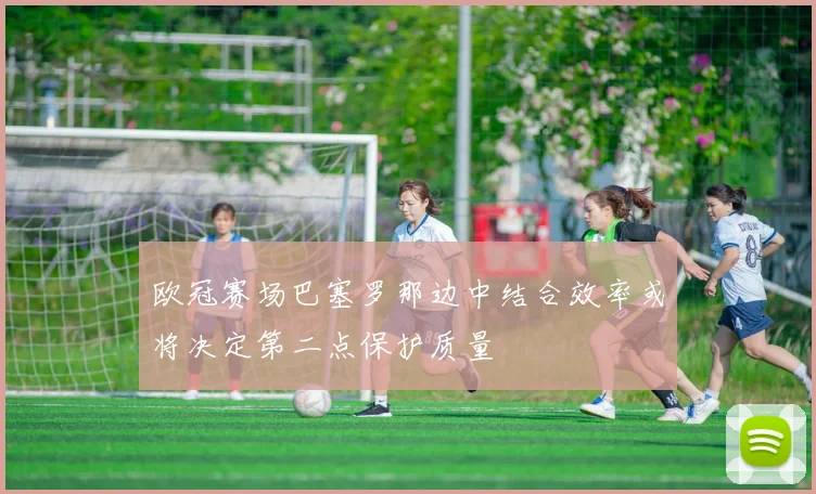欧冠赛场巴塞罗那边中结合效率或将决定第二点保护质量