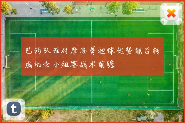 巴西队面对摩洛哥控球优势能否转成机会小组赛战术前瞻
