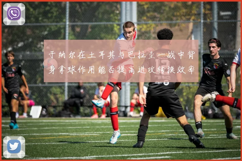 于纳尔在土耳其与巴拉圭一战中背身拿球作用能否提高进攻转换效率