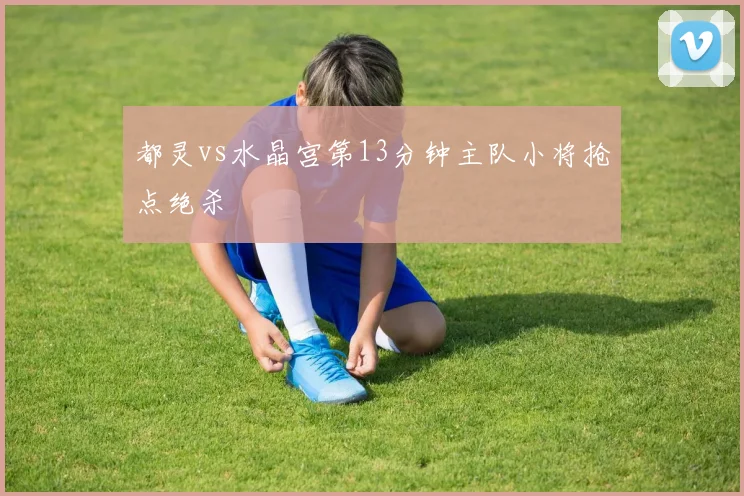 都灵vs水晶宫第13分钟主队小将抢点绝杀