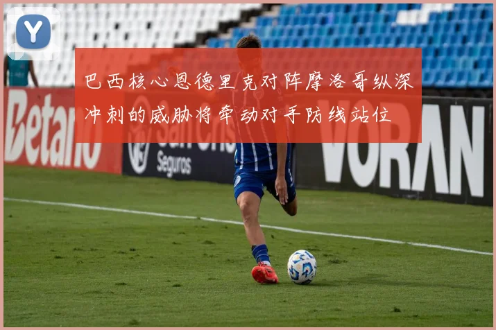巴西核心恩德里克对阵摩洛哥纵深冲刺的威胁将牵动对手防线站位